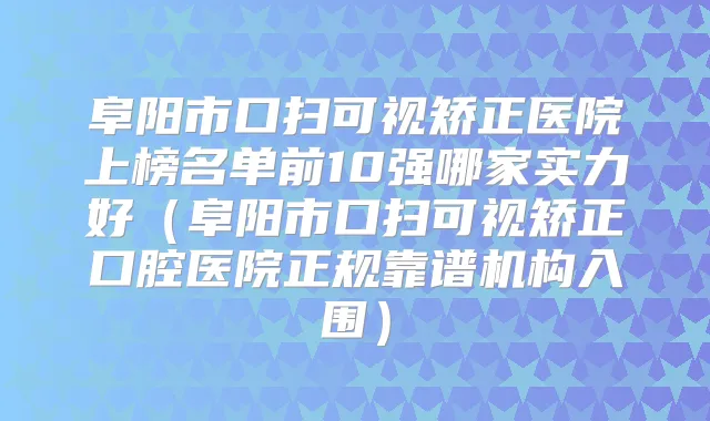 阜阳市口扫可视矫正医院上榜名单前10强哪家实力好（阜阳市口扫可视矫正口腔医院正规靠谱机构入围）