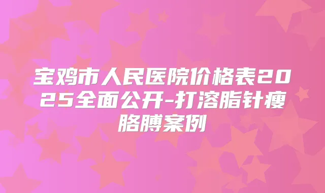 宝鸡市人民医院价格表2025全面公开-打溶脂针瘦胳膊案例
