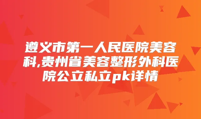 遵义市第一人民医院美容科,贵州省美容整形外科医院公立私立pk详情