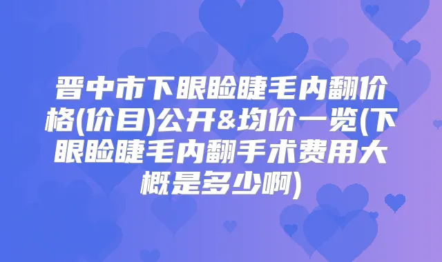 晋中市下眼睑睫毛内翻价格(价目)公开&均价一览(下眼睑睫毛内翻手术费用大概是多少啊)