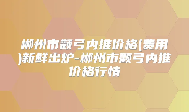 郴州市颧弓内推价格(费用)新鲜出炉-郴州市颧弓内推价格行情
