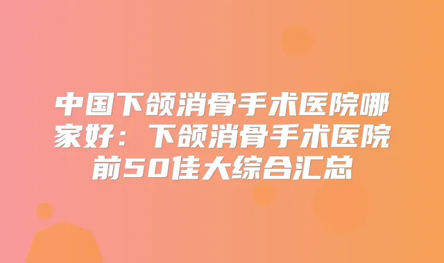 中国下颌消骨手术医院哪家好:下颌消骨手术医院前50佳大综合汇总
