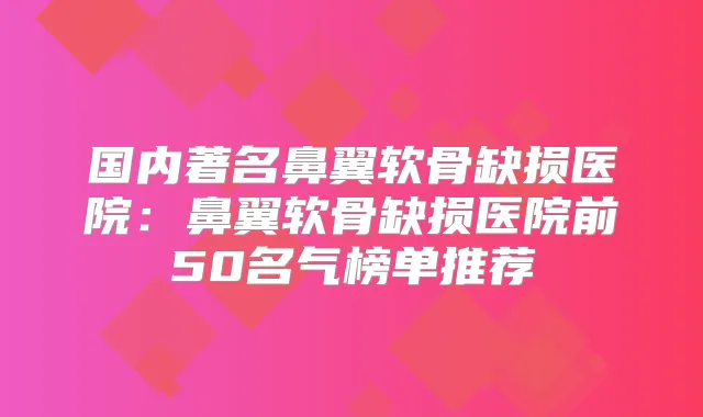 国内著名鼻翼软骨缺损医院：鼻翼软骨缺损医院前50名气榜单推荐