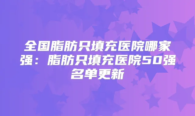 全国脂肪只填充医院哪家强:脂肪只填充医院50强名单更新