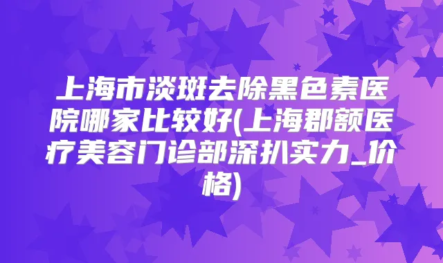 上海市淡斑去除黑色素医院哪家比较好(上海郡额医疗美容门诊部深扒实力_价格)