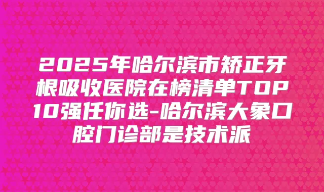 2025年哈尔滨市矫正牙根吸收医院在榜清单TOP10强任你选-哈尔滨大象口腔门诊部是技术派
