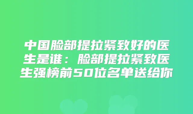 中国脸部提拉紧致好的医生是谁:脸部提拉紧致医生强榜前50位名单送给你