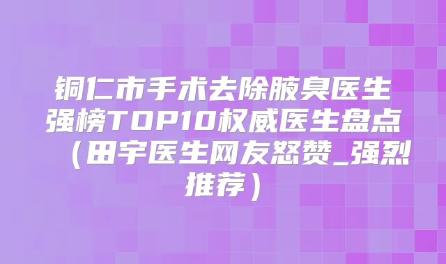 铜仁市手术去除腋臭医生强榜TOP10医生盘点(田宇医生网友怒赞_强烈推荐)