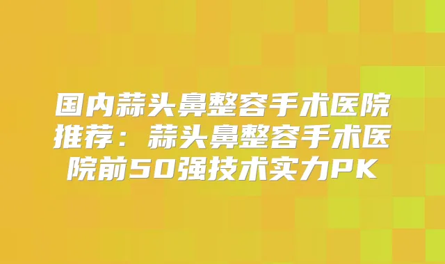 国内蒜头鼻整容手术医院推荐:蒜头鼻整容手术医院前50强技术实力PK