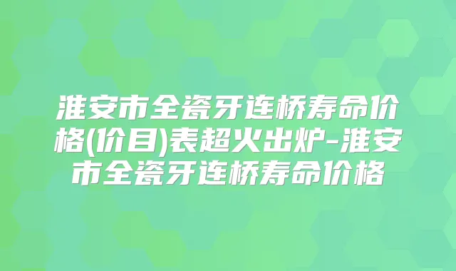 淮安市全瓷牙连桥寿命价格(价目)表超火出炉-淮安市全瓷牙连桥寿命价格