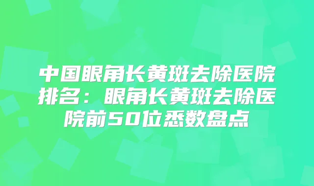 中国眼角长黄斑去除医院排名：眼角长黄斑去除医院前50位悉数盘点