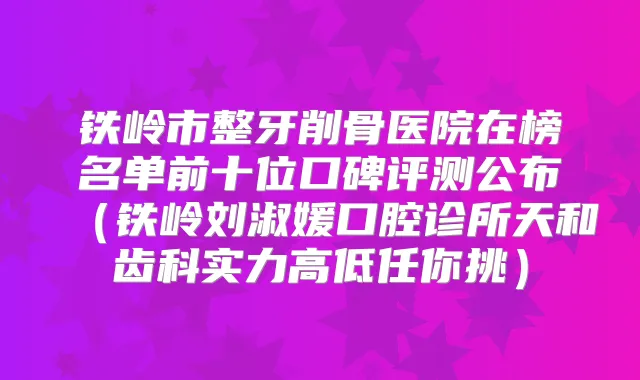 铁岭市整牙削骨医院在榜名单前十位口碑评测公布(铁岭刘淑媛口腔诊所天和齿科实力高低任你挑)