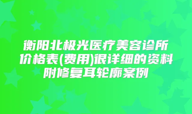 衡阳北极光医疗美容诊所价格表(费用)很详细的资料附修复耳轮廓案例