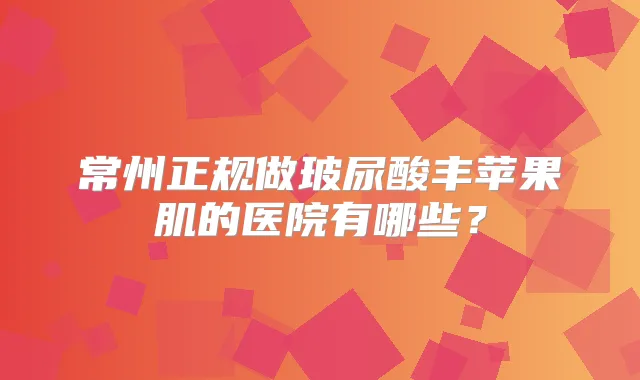 常州正规做玻尿酸丰苹果肌的医院有哪些?