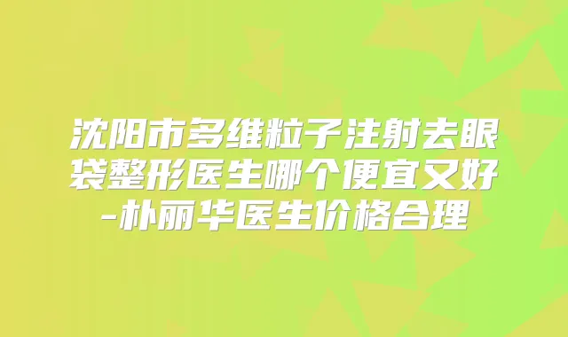 沈阳市多维粒子注射去眼袋整形医生哪个便宜又好-朴丽华医生价格合理