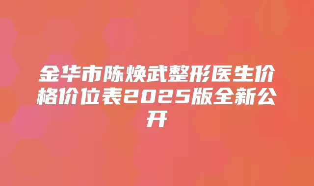 金华市陈焕武整形医生价格价位表2025版全新公开