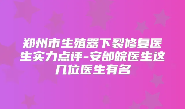 郑州市生殖器下裂修复医生实力点评-安邰皖医生这几位医生有名
