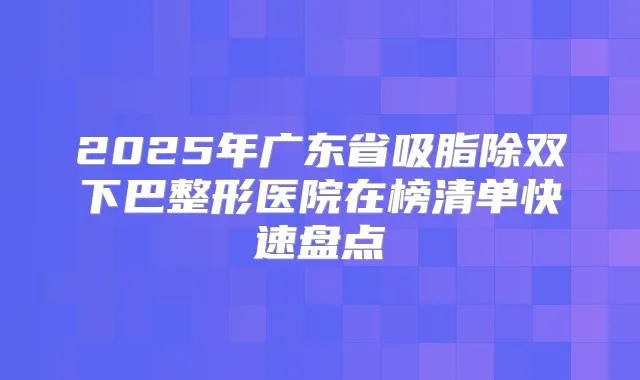 2025年广东省吸脂除双下巴整形医院在榜清单快速盘点