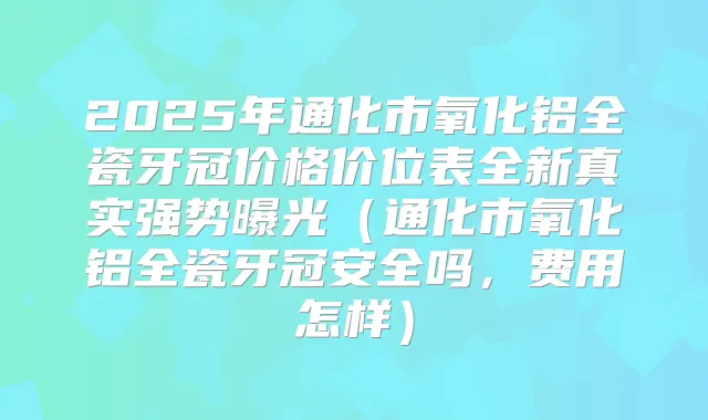 2025年通化市氧化铝全瓷牙冠价格价位表全新真实强势曝光(通化市氧化铝全瓷牙冠安全吗,费用怎样)