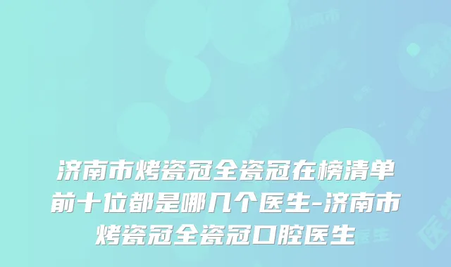 济南市烤瓷冠全瓷冠在榜清单前十位都是哪几个医生-济南市烤瓷冠全瓷冠口腔医生