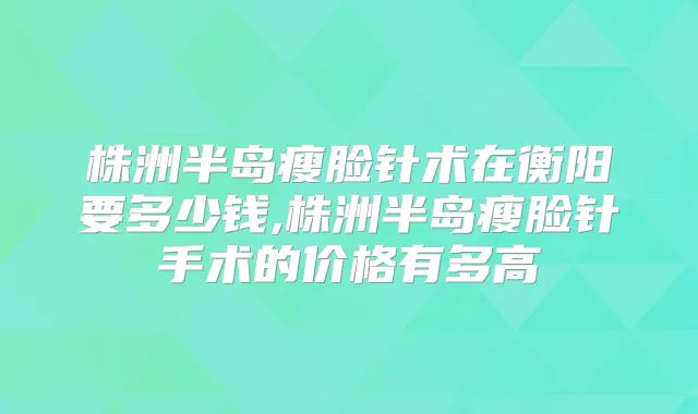 株洲半岛瘦脸针术在衡阳要多少钱,株洲半岛瘦脸针手术的价格有多高