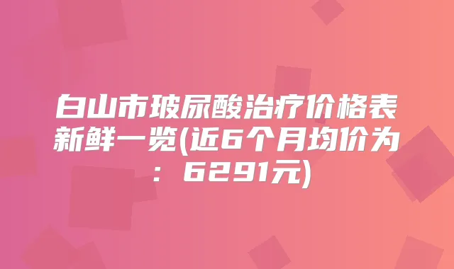 白山市玻尿酸价格表新鲜一览(近6个月均价为：6291元)