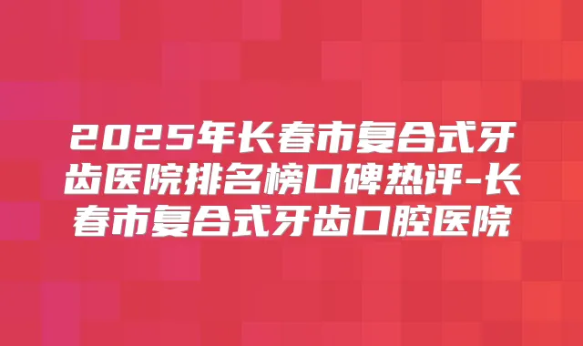 2025年长春市复合式牙齿医院排名榜口碑热评-长春市复合式牙齿口腔医院