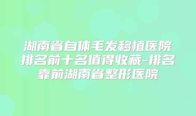 湖南省自体毛发移植医院排名前十名值得收藏-排名靠前湖南省整形医院