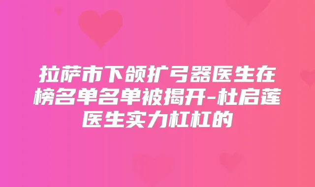 拉萨市下颌扩弓器医生在榜名单名单被揭开-杜启莲医生实力杠杠的