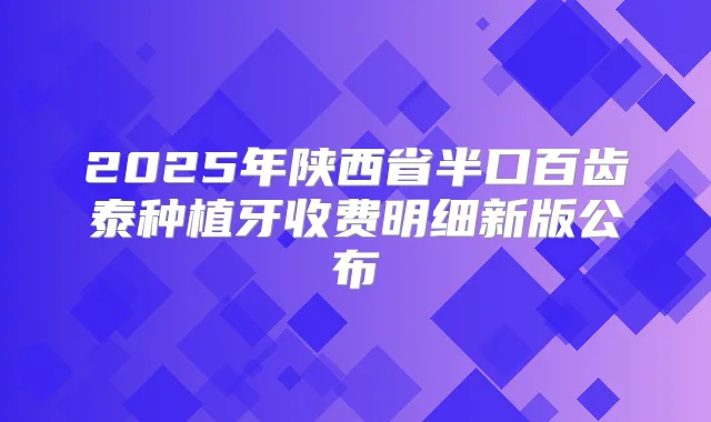 2025年陕西省半口百齿泰种植牙收费明细新版公布