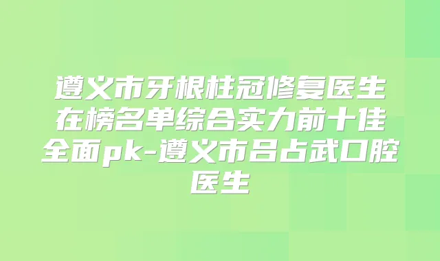 遵义市牙根柱冠修复医生在榜名单综合实力前十佳全面pk-遵义市吕占武口腔医生