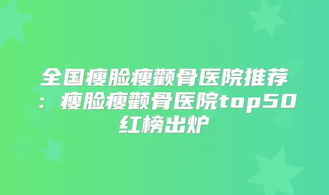 全国瘦脸瘦颧骨医院推荐:瘦脸瘦颧骨医院top50红榜出炉