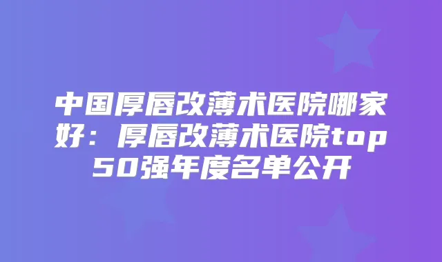 中国厚唇改薄术医院哪家好:厚唇改薄术医院top50强年度名单公开