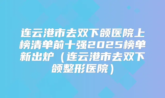 连云港市去双下颌医院上榜清单前十强2025榜单新出炉（连云港市去双下颌整形医院）