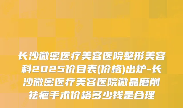 长沙微密医疗美容医院整形美容科2025价目表(价格)出炉-长沙微密医疗美容医院微晶磨削祛疤手术价格多少钱是合理