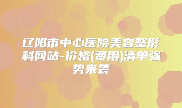 辽阳市中心医院美容整形科网站-价格(费用)清单强势来袭