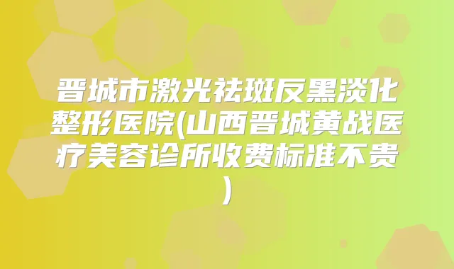 晋城市激光祛斑反黑淡化整形医院(山西晋城黄战医疗美容诊所收费标准不贵)