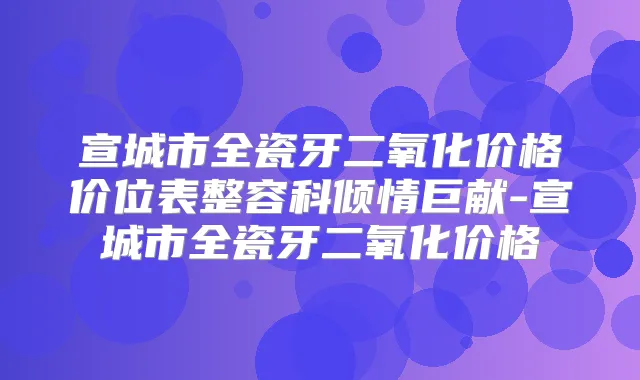 宣城市全瓷牙二氧化价格价位表整容科倾情巨献-宣城市全瓷牙二氧化价格