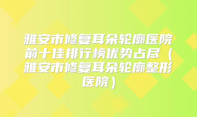 雅安市修复耳朵轮廓医院前十佳排行榜优势占尽(雅安市修复耳朵轮廓整形医院)