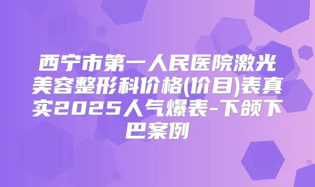 西宁市第一人民医院激光美容整形科价格(价目)表真实2025人气爆表-下颌下巴案例
