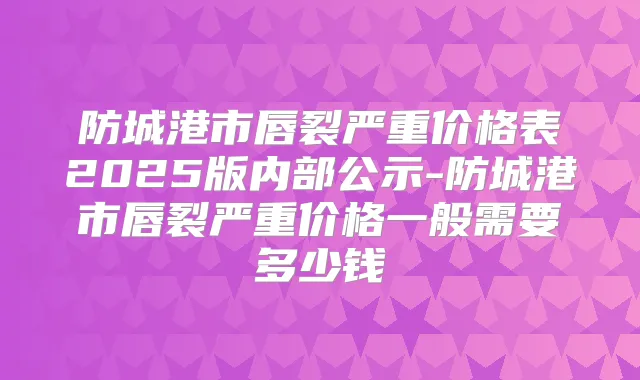 防城港市唇裂严重价格表2025版内部公示-防城港市唇裂严重价格一般需要多少钱