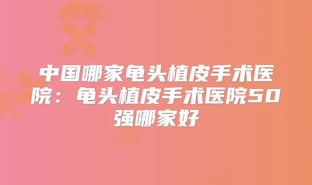 中国哪家龟头植皮手术医院:龟头植皮手术医院50强哪家好