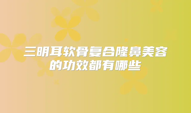 三明耳软骨复合隆鼻美容的功效都有哪些