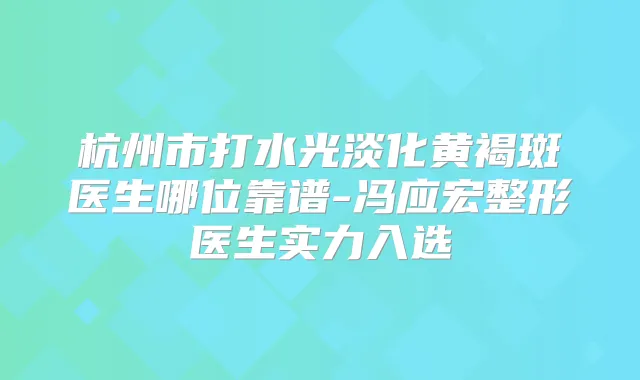 杭州市打水光淡化黄褐斑医生哪位靠谱-冯应宏整形医生实力入选