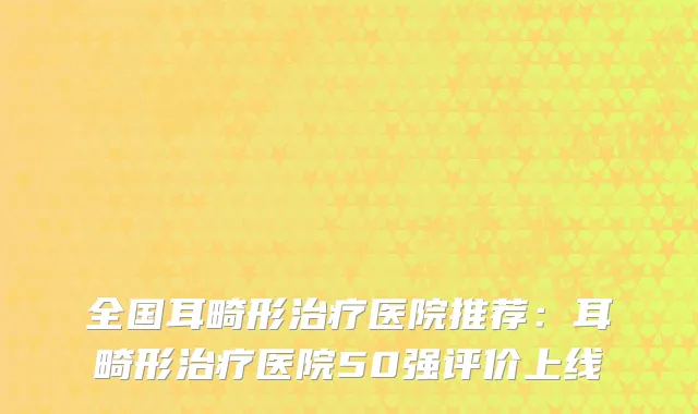 全国耳畸形医院推荐：耳畸形医院50强评价上线