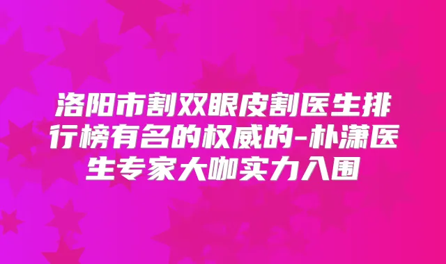 洛阳市割双眼皮割医生排行榜有名的的-朴潇医生专家大咖实力入围