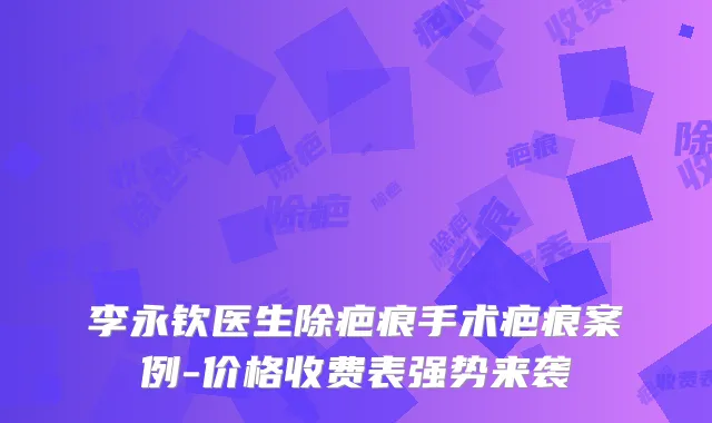 李永钦医生除疤痕手术疤痕案例-价格收费表强势来袭