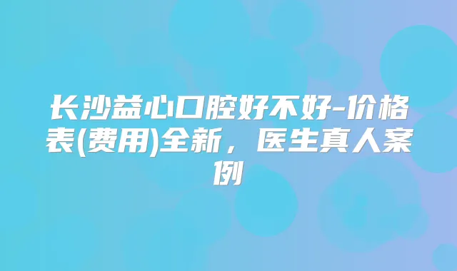 长沙益心口腔好不好-价格表(费用)全新,医生真人案例