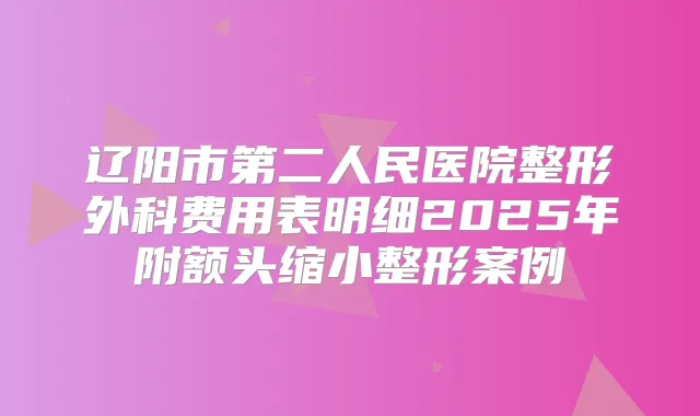 辽阳市第二人民医院整形外科费用表明细2025年附额头缩小整形案例