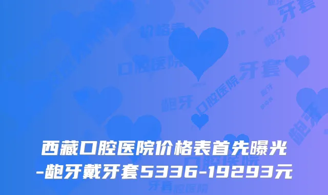 西藏口腔医院价格表首先曝光-龅牙戴牙套5336-19293元